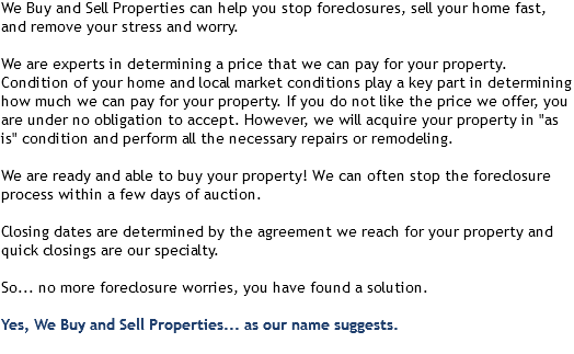 We Buy and Sell Properties can help you stop foreclosures, sell your home fast, and remove your stress and worry. We are experts in determining a price that we can pay for your property. Condition of your home and local market conditions play a key part in determining how much we can pay for your property. If you do not like the price we offer, you are under no obligation to accept. However, we will acquire your property in "as is" condition and perform all the necessary repairs or remodeling. We are ready and able to buy your property! We can often stop the foreclosure process within a few days of auction. Closing dates are determined by the agreement we reach for your property and quick closings are our specialty. So... no more foreclosure worries, you have found a solution. Yes, We Buy and Sell Properties... as our name suggests. 